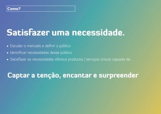 Satisfazer uma necessidade.
•	 Estudar o mercado e definir o público
•	 Identificar necessidadas desse público
•	 Satisfazer as necessidades oferece produtos / serviços únicos capazes de...
Como?
Captar a tenção, encantar e surpreender
 