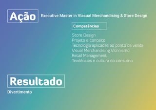 Ação
Store Design
Projeto e conceito
Tecnologia aplicadas ao ponto de venda
Visual Merchandising Vitrinismo
Retail Management
Tendências e cultura do consumo
Executive Master in Viasual Merchandising & Store Design
Competências
Divertimento
Resultado
 