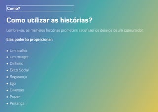 Como utilizar as histórias?
Lembre-se, as melhores histórias prometem satisfazer os desejos de um consumidor.
Elas poderão proporcionar:
•	 Um atalho
•	 Um milagre
•	 Dinheiro
•	 Êxito Social
•	 Segurança
•	 Ego
•	 Diversão
•	 Prazer
•	 Pertença
Como?
 