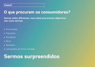 O que procuram os consumidores?
Somos todos diferentes, mas todos procuramos objectivos
tais como sermos
•	 Promovidos
•	 Populares
•	 Saudáveis
•	 Ricos
•	 Sensatos
•	 Lisonjeados de forma honesta
Sermos surpreendidos
Como?
 