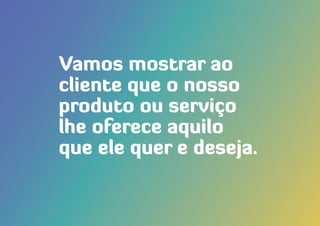 Vamos mostrar ao
cliente que o nosso
produto ou serviço
lhe oferece aquilo
que ele quer e deseja.
 