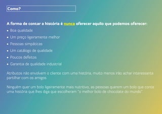 A forma de contar a história é nunca oferecer aquilo que podemos oferecer:
•	 Boa qualidade
•	 Um preço ligeiramente melhor
•	 Pessoas simpáticas
•	 Um catálogo de qualidade
•	 Poucos defeitos
•	 Garantia de qualidade industrial
Atributos não envolvem o cliente com uma história, muito menos irão achar interessante
partilhar com os amigos.
Ninguém quer um bolo ligeiramente mais nutritivo, as pessoas querem um bolo que conte
uma história que lhes diga que escolheram “o melhor bolo de chocolate do mundo”.
Como?
 