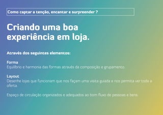 Criando uma boa
experiência em loja.
Como captar a tenção, encantar e surpreender ?
Através dos seguintes elementos:
Forma
Equilíbrio e harmonia das formas através da composição e grupamento.
Layout
Desenhe lojas que funcionam que nos façam uma visita guiada e nos permita ver toda a
oferta.
Espaço de circulação organizados e adequados ao bom fluxo de pessoas e bens.
 