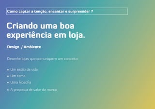 Design / Ambiente
Desenhe lojas que comuniquem um conceito:
•	 Um estilo de vida
•	 Um tema
•	 Uma filosofia
•	 A proposta de valor da marca
Criando uma boa
experiência em loja.
Como captar a tenção, encantar e surpreender ?
 