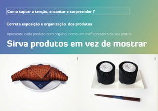 Correta exposição e organização dos produtos
Apresente cada produto com orgulho, como um chef apresenta os seu pratos.
Sirva produtos em vez de mostrar
Como captar a tenção, encantar e surpreender ?
 
