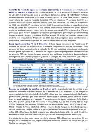 Aumento do resultado líquido no semestre acompanhou a recuperação dos volumes de
venda no mercado brasileiro – No primeiro semestre de 2010, a Companhia registrou aumento
do lucro com forte geração de caixa. O lucro líquido consolidado atingiu R$ 16 bilhões 21 milhões,
representando um aumento de 11% sobre o mesmo período de 2009. Esse resultado reflete o
maior volume de venda no mercado doméstico (11% em relação ao 1º semestre de 2009) e o
aumento de 50% da cotação média do petróleo Brent, que passou de US$ 51,60, no 1º semestre
de 2009, para US$ 77,27, no mesmo período de 2010. A maior produção e a elevação do preço
médio de venda das exportações e das vendas internacionais, compensados pelos menores
preços de venda no mercado interno (redução no preço do diesel (15%) e da gasolina (5%) em
junho/09) e pelas maiores despesas operacionais (principalmente participações governamentais)
levaram a geração de caixa operacional (EBITDA) a atingir R$ 31 bilhões 3 milhões, mantendo-se
em linha com o resultado do 1º semestre de 2009. Esta forte geração de caixa permite manter o
programa de investimentos projetados e o nível de alavancagem em nível adequado.
Lucro líquido aumentou 7% no 2º trimestre – O lucro líquido consolidado da Petrobras do 2º
trimestre de 2010 foi 7% superior ao do 1º trimestre, atingindo R$ 8 bilhões 295 milhões. Esse
aumento se deve, principalmente, à redução de 8% das despesas operacionais, destacando
maiores gastos registrados no 1º trimestre, em função da provisão para perda no valor recuperável
de ativos de E&P, das baixas de poços secos ou sem viabilidade econômica e das provisões de
contingências para atender processos judiciais. A geração de caixa operacional (EBITDA) no
trimestre atingiu R$ 15 bilhões 927 milhões, um aumento de 6% sobre o trimestre anterior.
                                                  Indicadores Econômicos Consolidados

                  Milhões de Reais (R$)                         1S10           1S09        1S10/1S09           2T10      1T10      2T10/1T10

     Receita Operacional Líquida                              104.043         87.241            19%           53.632     50.412       6%
     Custo dos Produtos Vendidos                                (65.346)       (50.332)         30%          (34.244)   (31.102)     10%
     Lucro Bruto                                              38.697          36.909            5%            19.387     19.310       0%
     Despesas Operacionais                                      (14.777)       (12.467)         19%           (7.084)    (7.693)      -8%
     Lucro Operacional (1)                                    23.920          24.442            -2%           12.303     11.617       6%
     Resultado Financeiro                                     (1.331)         (1.719)          -23%            (630)      (701)      -10%
     Imposto de Renda/Contribuição Social                      (6.045)        (5.382)           12%           (3.105)    (2.940)      6%
     Lucro Líquido                                             16.021         14.451            11%            8.295      7.726       7%
     EBITDA (2)                                               31.003          31.104            0%            15.927     15.076       6%
     (1) Lucro antes das receitas e des pesas financeiras , da equivalência patrimonial e dos impostos.
     (2) Lucro operacional antes do resultado financeiro e da equivalência patrimonial + depreciação/amortização.

Recorde de produção de petróleo no Brasil em abril – A produção total de petróleo e gás
natural da Petrobras no Brasil e exterior no 1º semestre de 2010 aumentou 3% em relação ao
mesmo período de 2009, atingindo 2 milhões 568 mil barris de óleo equivalente (boed). No Brasil, a
produção total (petróleo e gás) foi de 2 milhões 322 mil boed no semestre, contra 2 milhões 272 mil
boed em igual período do ano passado. O aumento na produção das plataformas P-51 (Marlim
Sul), P-53 (Marlim Leste), P-54 (Roncador), P-34 (Jubarte), TLD de Tiro (SS-11), TLD de Tupi
(FPSO- Cidade de São Vicente), FPSO-Cidade de Niterói (Marlim Leste), FPSO-Frade (Frade),
FPSO – Cidade de Vitória (Golfinho) e FPSO – Espírito Santo (Parque das Conchas) superou o
declínio natural dos campos maduros. A produção doméstica exclusiva de petróleo alcançou 1
milhão 998 mil barris por dia (bpd), enquanto a de gás natural chegou a 324 mil boed. Em abril, a
Petrobras alcançou o recorde mensal de produção de óleo no Brasil (2 milhões 33 mil bpd).
A produção de petróleo e gás natural no exterior alcançou 246 mil boed, um aumento de 6% em
relação ao 1º semestre de 2009, impulsionado pela entrada de produção do campo de Akpo, na
Nigéria, em março de 2009.


                                                                                                                                               2
 