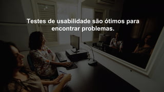 Testes de usabilidade são ótimos para
encontrar problemas.
 