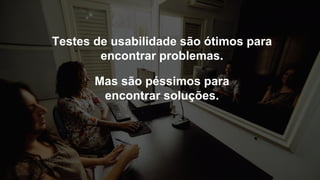 Mas são péssimos para
encontrar soluções.
Testes de usabilidade são ótimos para
encontrar problemas.
 