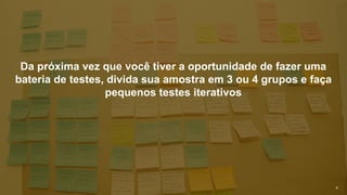 9
Da próxima vez que você tiver a oportunidade de fazer uma
bateria de testes, divida sua amostra em 3 ou 4 grupos e faça
pequenos testes iterativos
 
