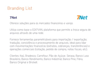 Branding List

 7Net
 Oferece soluções para os mercados financeiros e varejo.

 Utiliza como base o EDI7VAN, plataforma que permite a troca segura de
 arquivos através de uma rede.

 Fornece ferramentas parametrizáveis para importação / exportação,
 tradução, consistência e processamento de arquivos, ideal para lidar
 com movimentações financeiras (extratos, cobranças, transferências) e
 operações comerciais (cotação, pedido de compra, notas fiscais, etc).

 Clientes: Itaú, Bradesco, Carrefour, Pão de Açúcar, Serasa, Banco Luso
 Brasileiro, Banco Rendimento, Banco Indústrial, Banco Pine, Fibra,
 Banco Original e Brickell.
 