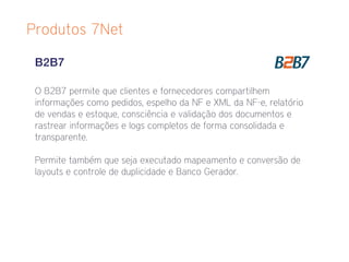 Produtos 7Net

 B2B7

 O B2B7 permite que clientes e fornecedores compartilhem
 informações como pedidos, espelho da NF e XML da NF-e, relatório
 de vendas e estoque, consciência e validação dos documentos e
 rastrear informações e logs completos de forma consolidada e
 transparente.

 Permite também que seja executado mapeamento e conversão de
 layouts e controle de duplicidade e Banco Gerador.
 