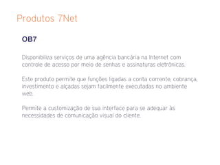 Produtos 7Net

 OB7

 Disponibiliza serviços de uma agência bancária na Internet com
 controle de acesso por meio de senhas e assinaturas eletrônicas.

 Este produto permite que funções ligadas a conta corrente, cobrança,
 investimento e alçadas sejam facilmente executadas no ambiente
 web.

 Permite a customização de sua interface para se adequar às
 necessidades de comunicação visual do cliente.
 