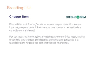 Branding List

 Cheque Bom

 Disponibiliza as informações de todos os cheques recebidos em um
 lugar seguro para consultá-los sempre que houver a necessidade e
 conexão com a Internet.

 Por ter todas as informações armazenadas em um único lugar, facilita
 o controle dos cheques pré datados, aumenta a organização e a
 facilidade para negocia-los com instituições financeiras.
 