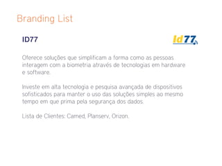 Branding List

 ID77

 Oferece soluções que simplificam a forma como as pessoas
 interagem com a biometria através de tecnologias em hardware
 e software.

 Investe em alta tecnologia e pesquisa avançada de dispositivos
 sofisticados para manter o uso das soluções simples ao mesmo
 tempo em que prima pela segurança dos dados.

 Lista de Clientes: Camed, Planserv, Orizon.
 