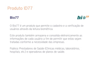 Produto ID77

 Bio77

 O Bio77 é um produto que permite o cadastro e a verificação de
 usuários através da leitura biométrica.

 Este produto também armazena e consolida eletronicamente as
 informações de cada usuário a fim de permitir que estas sejam
 tratadas conforme a necessidade das empresas.

 Publico: Prestadores de Saúde (Clinicas médicas, laboratórios,
 hospitais, etc.) e operadoras de planos de saúde.
 