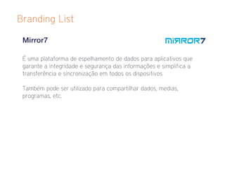 Branding List

 Mirror7

 É uma plataforma de espelhamento de dados para aplicativos que
 garante a integridade e segurança das informações e simplifica a
 transferência e sincronização em todos os dispositivos

 Também pode ser utilizado para compartilhar dados, medias,
 programas, etc.
 