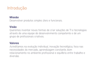 Introdução

 Missão
 Desenvolver produtos simples úteis e funcionais.

 Visão
 Queremos inventar novas formas de criar soluções de TI e tecnologias
 através de uma equipe de desenvolvimento competente e de um
 grupo de profissionais criativos.

 Valores
 Acreditamos na evolução individual, inovação tecnológica, foco nas
 necessidades do mercado, aprendizagem constante, bom
 relacionamento no ambiente profissional e equilíbrio entre trabalho e
 diversão.
 