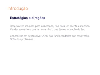 Introdução

 Estratégias e direções

 Desenvolver soluções para o mercado, não para um cliente específico.
 Vender somente o que temos e não o que temos intenção de ter.

 Concentrar em desenvolver 20% das funcionalidades que resolverão
 80% dos problemas.
 