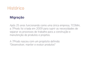 Histórico

 Migração

 Após 25 anos funcionando como uma única empresa, 7COMm,
 a 7Prods foi criada em 2009 para suprir as necessidades de
 separar os processos de trabalho para a construção e
 manutenção de produtos e projetos.

 A 7Prods nasceu com um propósito definido:
 “Desenvolver, manter e evoluir produtos”
 
