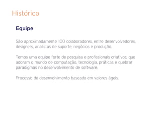 Histórico

 Equipe

 São aproximadamente 100 colaboradores, entre desenvolvedores,
 designers, analistas de suporte, negócios e produção.

 Temos uma equipe forte de pesquisa e profissionais criativos, que
 adoram o mundo de computação, tecnologia, práticas e quebrar
 paradigmas no desenvolvimento de software.

 Processo de desenvolvimento baseado em valores ágeis.
 