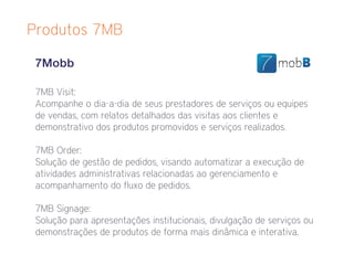 Produtos 7MB

 7Mobb

 7MB Visit:
 Acompanhe o dia-a-dia de seus prestadores de serviços ou equipes
 de vendas, com relatos detalhados das visitas aos clientes e
 demonstrativo dos produtos promovidos e serviços realizados.

 7MB Order:
 Solução de gestão de pedidos, visando automatizar a execução de
 atividades administrativas relacionadas ao gerenciamento e
 acompanhamento do fluxo de pedidos.

 7MB Signage:
 Solução para apresentações institucionais, divulgação de serviços ou
 demonstrações de produtos de forma mais dinâmica e interativa.
 