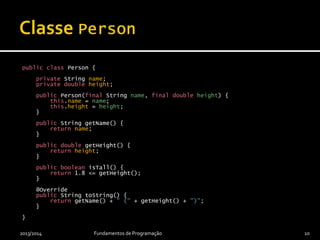 public class Person {
private String name;
private double height;
public Person(final String name, final double height) {
this.name = name;
this.height = height;
}
public String getName() {
return name;
}
public double getHeight() {
return height;
}
public boolean isTall() {
return 1.8 <= getHeight();
}
@Override
public String toString() {
return getName() + " (" + getHeight() + ")";
}
}
2013/2014 Fundamentos de Programação 10
 