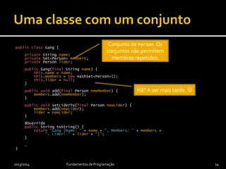 public class Gang {
private String name;
private Set<Person> members;
private Person lider;
public Gang(final String name) {
this.name = name;
this.members = new HashSet<Person>();
this.lider = null;
}
public void add(final Person newMember) {
members.add(newMember);
}
public void setLiderTo(final Person newLider) {
members.add(newLider);
lider = newLider;
}
@Override
public String toString() {
return "Gang {Name: " + name + ", Members: " + members +
", Lider: " + lider + "}";
}
…
}
2013/2014 Fundamentos de Programação 14
Conjunto de Person.Os
conjuntos não permitem
membros repetidos.
Hã? A ver mais tarde. 
 