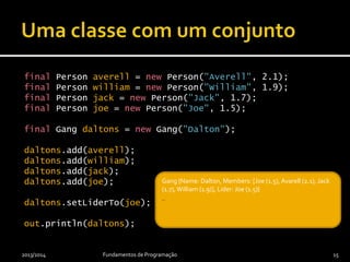 final Person averell = new Person("Averell", 2.1);
final Person william = new Person("William", 1.9);
final Person jack = new Person("Jack", 1.7);
final Person joe = new Person("Joe", 1.5);
final Gang daltons = new Gang("Dalton");
daltons.add(averell);
daltons.add(william);
daltons.add(jack);
daltons.add(joe);
daltons.setLiderTo(joe);
out.println(daltons);
2013/2014 Fundamentos de Programação 15
_Gang {Name: Dalton, Members: [Joe (1.5), Avarell (2.1), Jack
(1.7), William (1.9)], Lider: Joe (1.5)}
_
 