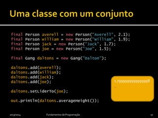 final Person averell = new Person("Averell", 2.1);
final Person william = new Person("William", 1.9);
final Person jack = new Person("Jack", 1.7);
final Person joe = new Person("Joe", 1.5);
final Gang daltons = new Gang("Dalton");
daltons.add(averell);
daltons.add(william);
daltons.add(jack);
daltons.add(joe);
daltons.setLiderTo(joe);
out.println(daltons.averageHeight());
2013/2014 Fundamentos de Programação 17
_1.7999999999999998
_
 
