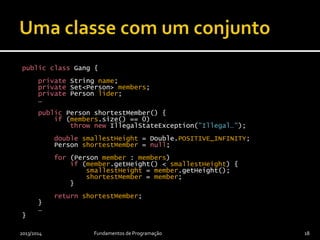 public class Gang {
private String name;
private Set<Person> members;
private Person lider;
…
public Person shortestMember() {
if (members.size() == 0)
throw new IllegalStateException("Illegal…");
double smallestHeight = Double.POSITIVE_INFINITY;
Person shortestMember = null;
for (Person member : members)
if (member.getHeight() < smallestHeight) {
smallestHeight = member.getHeight();
shortestMember = member;
}
return shortestMember;
}
…
}
2013/2014 Fundamentos de Programação 18
 