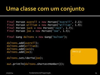 final Person averell = new Person("Averell", 2.1);
final Person william = new Person("William", 1.9);
final Person jack = new Person("Jack", 1.7);
final Person joe = new Person("Joe", 1.5);
final Gang daltons = new Gang("Dalton");
daltons.add(averell);
daltons.add(william);
daltons.add(jack);
daltons.add(joe);
daltons.setLiderTo(joe);
out.println(daltons.shortestMember());
2013/2014 Fundamentos de Programação 19
_Joe (1.5)
_
 