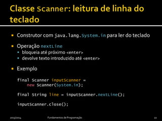  Construtor com java.lang.System.in para ler do teclado
 Operação nextLine
 bloqueia até próximo <enter>
 devolve texto introduzido até <enter>
 Exemplo
final Scanner inputScanner =
new Scanner(System.in);
final String line = inputScanner.nextLine();
inputScanner.close();
2013/2014 Fundamentos de Programação 22
 