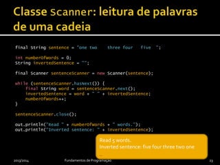 final String sentence = "one two three four five ";
int numberOfWords = 0;
String invertedSentence = "";
final Scanner sentenceScanner = new Scanner(sentence);
while (sentenceScanner.hasNext()) {
final String word = sentenceScanner.next();
invertedSentence = word + " " + invertedSentence;
numberOfWords++;
}
sentenceScanner.close();
out.println("Read " + numberOfWords + " words.");
out.println("Inverted sentence: " + invertedSentence);
2013/2014 Fundamentos de Programação 23
_Read 5 words.
_
Read 5 words.
Inverted sentence: five four three two one
_
 