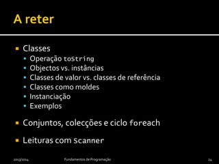  Classes
 Operação toString
 Objectos vs. instâncias
 Classes de valor vs. classes de referência
 Classes como moldes
 Instanciação
 Exemplos
 Conjuntos, colecções e ciclo foreach
 Leituras com Scanner
2013/2014 Fundamentos de Programação 24
 
