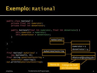 public class Rational {
private final int numerator;
private final int denominator;
public Rational(final int numerator, final int denominator) {
this.numerator = numerator;
this.denominator = denominator;
}
…
}
…
final Rational myRational =
new Rational(1, 4);
final String myRationalAsString =
myRational.toString();
out.println(myRationalAsString);
2013/2014 Fundamentos de Programação 4
myRational
numerator = 1
denominator = 4
myRationalAsString
«Rational@75da931b»
Nome da classeCódigo de hash
em hexadecimal
 