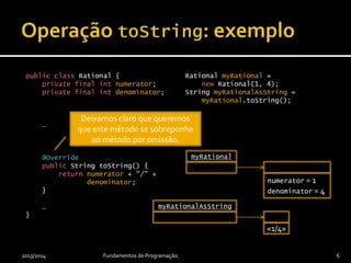 public class Rational {
private final int numerator;
private final int denominator;
…
@Override
public String toString() {
return numerator + "/" +
denominator;
}
…
}
Rational myRational =
new Rational(1, 4);
String myRationalAsString =
myRational.toString();
2013/2014 Fundamentos de Programação 6
myRational
numerator = 1
denominator = 4
myRationalAsString
«1/4»
Deixamos claro que queremos
que este método se sobreponha
ao método por omissão.
 