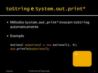  Métodos System.out.print* invocam toString
automaticamente
 Exemplo
Rational myRational = new Rational(1, 4);
out.println(myRational);
2013/2014 Fundamentos de Programação 7
_1/4
_
 
