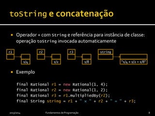  Operador + com String e referência para instância de classe:
operação toString invocada automaticamente
 Exemplo
final Rational r1 = new Rational(1, 4);
final Rational r2 = new Rational(1, 2);
final Rational r3 = r1.multipliedBy(r2);
final String string = r1 + " × " + r2 + " = " + r3;
2013/2014 Fundamentos de Programação 8
r1
1/4
r2
1/2
r3
1/8
string
“1/4 × 1/2 = 1/8”
 