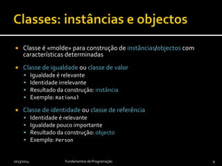  Classe é «molde» para construção de instâncias/objectos com
características determinadas
 Classe de igualdade ou classe de valor
 Igualdade é relevante
 Identidade irrelevante
 Resultado da construção: instância
 Exemplo: Rational
 Classe de identidade ou classe de referência
 Identidade é relevante
 Igualdade pouco importante
 Resultado da construção: objecto
 Exemplo: Person
2013/2014 Fundamentos de Programação 9
 