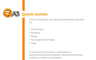 Quem somos A A3 é composta por uma equipe de profissionais das áreas de: Comunicação Marketing Design Tecnologia da Informação Vídeo A missão da A3 é promover o crescimento e o desenvolvimento de seus clientes, através de ferramentas modernas, criativas e de qualidade. 