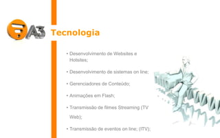 Tecnologia Desenvolvimento de Websites e Hotsites; Desenvolvimento de sistemas on line; Gerenciadores de Conteúdo; Animações em Flash; Transmissão de filmes Streaming (TV Web); Transmissão de eventos on line; (ITV); Animações em 3D. 