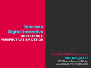 Televisão
   Digital Interativa
          CONTEXTOS E
PERSPECTIVAS EM DESIGN



                         Rachel Zuanon, Profa Dra.
                                   TVDi Design Lab
                             PPG Stricto Sensu em Design
                            Universidade Anhembi Morumbi
 