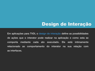 Design de Interação
Em aplicações para TVDi, o design de interação define as possibilidades
de ações que o interator pode realizar na aplicação e como esta se
comporta    mediante   cada   ato   executado.   Ele   está   intimamente
relacionado ao comportamento do interator na sua relação com
as interfaces.
 