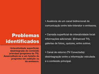  Ausência de um canal bidirecional de
                                   comunicação entre tele-interator e emissora;



   Problemas                        Camada superficial de interatividade local:
                                   informações adicionais (Enhanced TV),
 identificados                     galerias de fotos;, quizzes, entre outros;
    Interatividade superficial,
     desintegrada do conteúdo
    principal (programa da TV).
                                    Canal de retorno (TV Conectada):
Assemelham-se a um hotsite do      desintegração entre a informação veiculada
      programa em exibição ou
                   da emissora.    e o conteúdo principal.
 