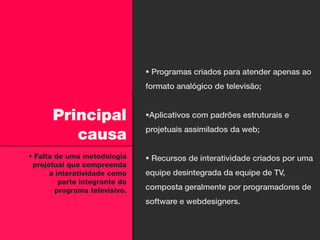  Programas criados para atender apenas ao
                               formato analógico de televisão;


      Principal                Aplicativos com padrões estruturais e

         causa                 projetuais assimilados da web;


 Falta de uma metodologia      Recursos de interatividade criados por uma
 projetual que compreenda
      a interatividade como    equipe desintegrada da equipe de TV,
         parte integrante do
        programa televisivo.   composta geralmente por programadores de
                               software e webdesigners.
 