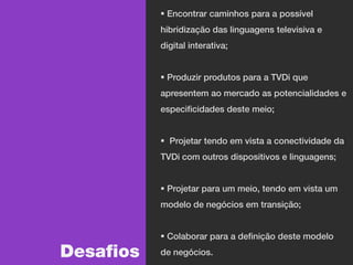  Encontrar caminhos para a possível
           hibridização das linguagens televisiva e
           digital interativa;


            Produzir produtos para a TVDi que
           apresentem ao mercado as potencialidades e
           especificidades deste meio;


            Projetar tendo em vista a conectividade da
           TVDi com outros dispositivos e linguagens;


            Projetar para um meio, tendo em vista um
           modelo de negócios em transição;


            Colaborar para a definição deste modelo

Desafios   de negócios.
 