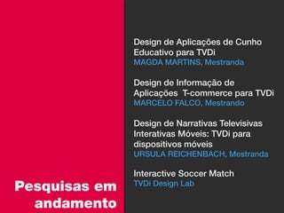 Design de Aplicações de Cunho
               Educativo para TVDi
               MAGDA MARTINS, Mestranda

               Design de Informação de
               Aplicações T-commerce para TVDi
               MARCELO FALCO, Mestrando

               Design de Narrativas Televisivas
               Interativas Móveis: TVDi para
               dispositivos móveis
               URSULA REICHENBACH, Mestranda

               Interactive Soccer Match
Pesquisas em   TVDi Design Lab

  andamento
 