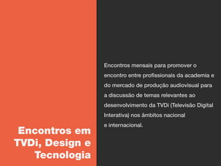 Encontros mensais para promover o
                 encontro entre profissionais da academia e
                 do mercado de produção audiovisual para
                 a discussão de temas relevantes ao
                 desenvolvimento da TVDi (Televisão Digital
                 Interativa) nos âmbitos nacional
                 e internacional.
 Encontros em
TVDi, Design e
   Tecnologia
 