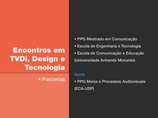  PPG Mestrado em Comunicação
                      Escola de Engenharia e Tecnologia
 Encontros em         Escola de Comunicação e Educação
TVDi, Design e       (Universidade Anhembi Morumbi)

   Tecnologia
                     Apoio
        Parcerias    PPG Meios e Processos Audiovisuais
                     (ECA-USP)
 