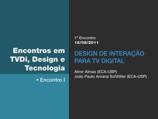 1º Encontro
                     16/08/2011

 Encontros em        DESIGN DE INTERAÇÃO
TVDi, Design e       PARA TV DIGITAL
   Tecnologia        Almir Almas (ECA-USP)
                     João Paulo Amaral Schlittler (ECA-USP)
       Encontro I
 